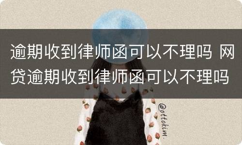 逾期收到律师函可以不理吗 网贷逾期收到律师函可以不理吗