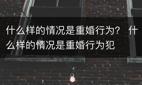 什么样的情况是重婚行为？ 什么样的情况是重婚行为犯