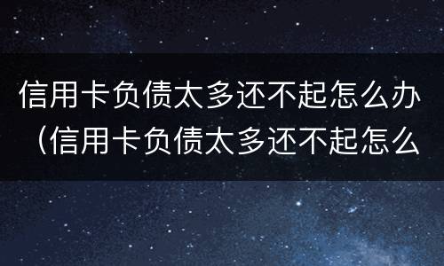 信用卡负债太多还不起怎么办（信用卡负债太多还不起怎么办呀）