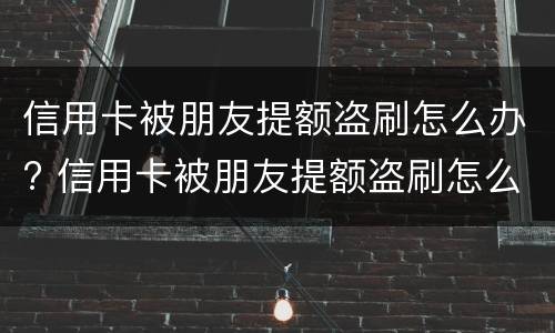 信用卡被朋友提额盗刷怎么办? 信用卡被朋友提额盗刷怎么办呢