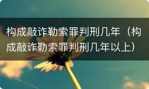 构成敲诈勒索罪判刑几年（构成敲诈勒索罪判刑几年以上）