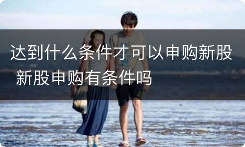 达到什么条件才可以申购新股 新股申购有条件吗
