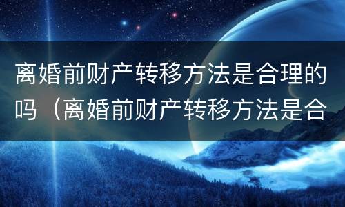 离婚前财产转移方法是合理的吗（离婚前财产转移方法是合理的吗为什么）