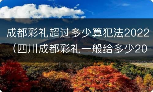 成都彩礼超过多少算犯法2022（四川成都彩礼一般给多少2020）