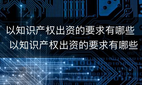 以知识产权出资的要求有哪些 以知识产权出资的要求有哪些呢