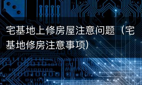 宅基地上修房屋注意问题（宅基地修房注意事项）