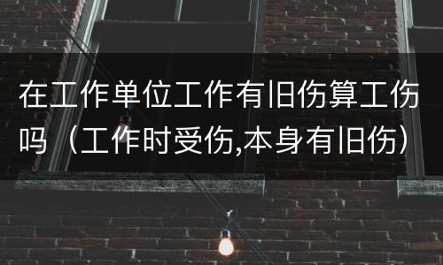在工作单位工作有旧伤算工伤吗（工作时受伤,本身有旧伤）