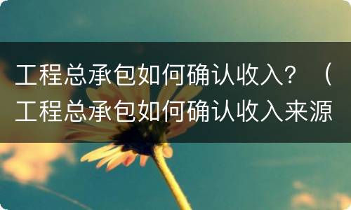工程总承包如何确认收入？（工程总承包如何确认收入来源）