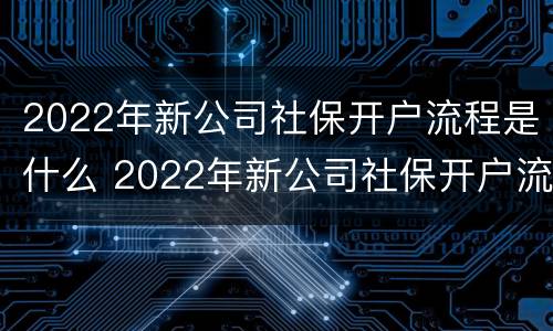 2022年新公司社保开户流程是什么 2022年新公司社保开户流程是什么呢