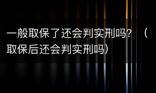 一般取保了还会判实刑吗？（取保后还会判实刑吗）