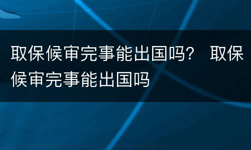 取保候审完事能出国吗？ 取保候审完事能出国吗