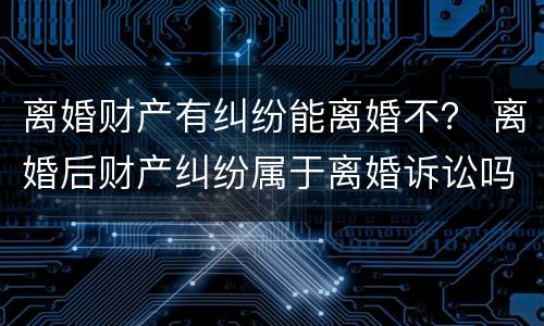 离婚财产有纠纷能离婚不？ 离婚后财产纠纷属于离婚诉讼吗