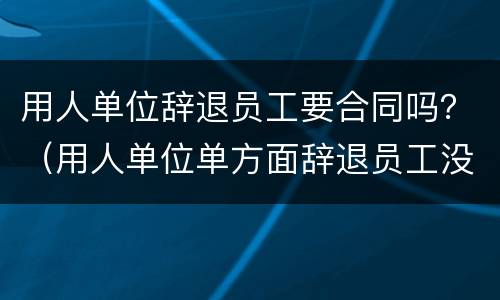 用人单位辞退员工要合同吗？（用人单位单方面辞退员工没有签合同）