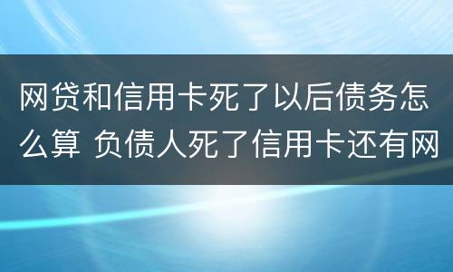 网贷和信用卡死了以后债务怎么算 负债人死了信用卡还有网贷由谁来还