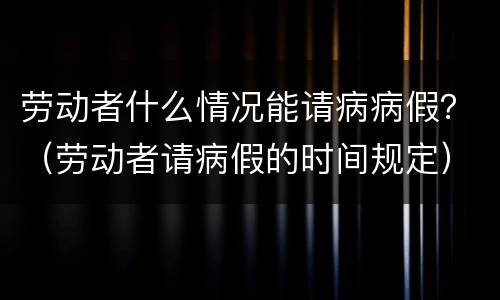 劳动者什么情况能请病病假？（劳动者请病假的时间规定）