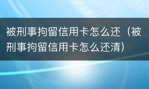 被刑事拘留信用卡怎么还（被刑事拘留信用卡怎么还清）