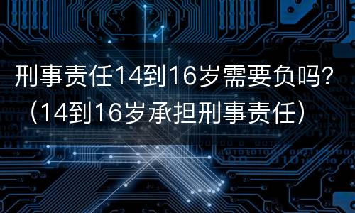 刑事责任14到16岁需要负吗？（14到16岁承担刑事责任）