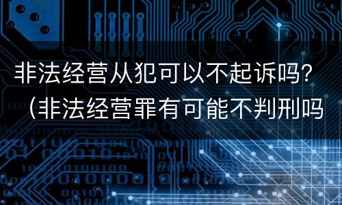 非法经营从犯可以不起诉吗？（非法经营罪有可能不判刑吗）