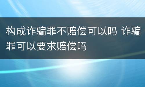 构成诈骗罪不赔偿可以吗 诈骗罪可以要求赔偿吗