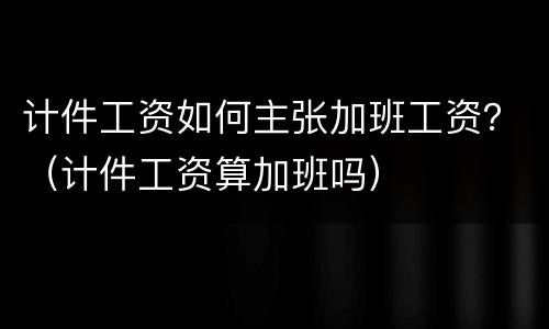 计件工资如何主张加班工资？（计件工资算加班吗）
