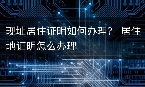 现址居住证明如何办理？ 居住地证明怎么办理
