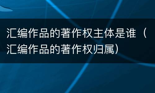汇编作品的著作权主体是谁（汇编作品的著作权归属）