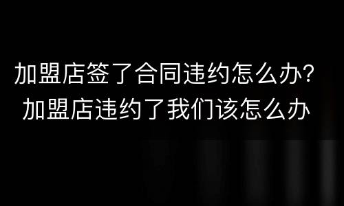 加盟店签了合同违约怎么办？ 加盟店违约了我们该怎么办