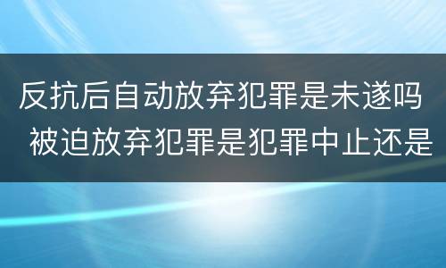 反抗后自动放弃犯罪是未遂吗 被迫放弃犯罪是犯罪中止还是未遂