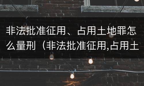 非法批准征用、占用土地罪怎么量刑（非法批准征用,占用土地罪怎么量刑的）