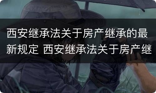 西安继承法关于房产继承的最新规定 西安继承法关于房产继承的最新规定是