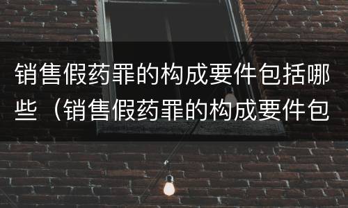 销售假药罪的构成要件包括哪些（销售假药罪的构成要件包括哪些）