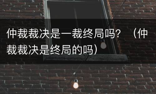 仲裁裁决是一裁终局吗？（仲裁裁决是终局的吗）