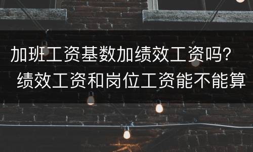 加班工资基数加绩效工资吗？ 绩效工资和岗位工资能不能算加班基数
