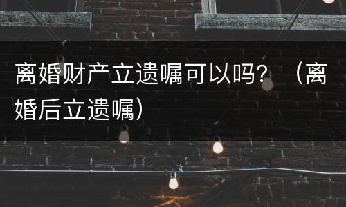 离婚财产立遗嘱可以吗？（离婚后立遗嘱）