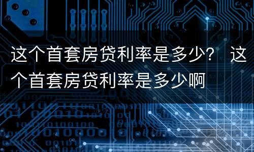 这个首套房贷利率是多少？ 这个首套房贷利率是多少啊