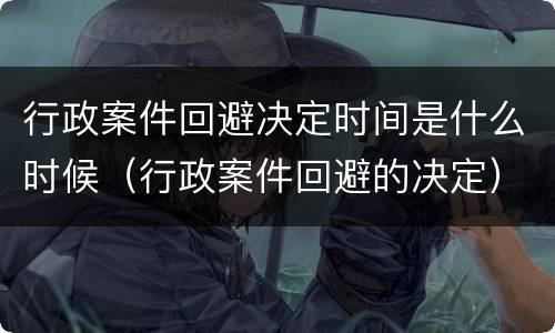 行政案件回避决定时间是什么时候（行政案件回避的决定）