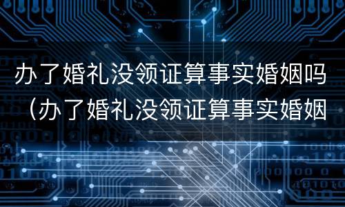 办了婚礼没领证算事实婚姻吗（办了婚礼没领证算事实婚姻吗女方）