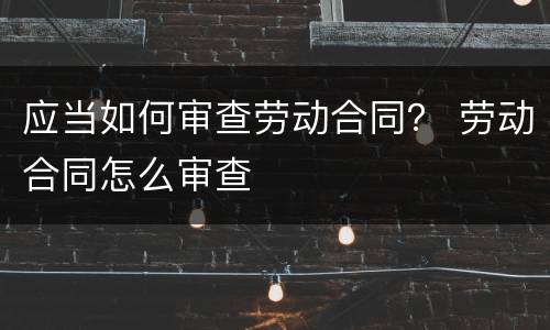 应当如何审查劳动合同？ 劳动合同怎么审查