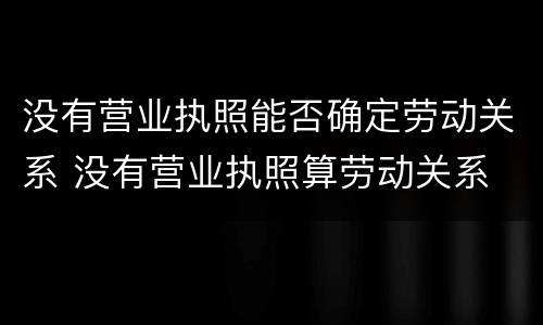 没有营业执照能否确定劳动关系 没有营业执照算劳动关系