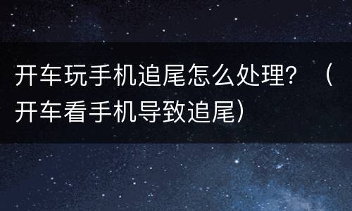 开车玩手机追尾怎么处理？（开车看手机导致追尾）