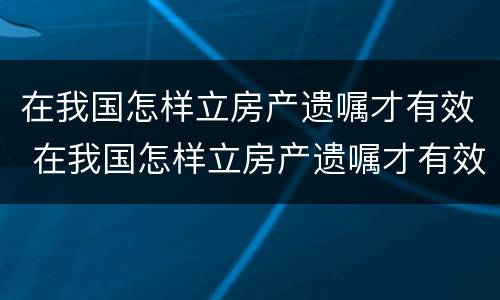 在我国怎样立房产遗嘱才有效 在我国怎样立房产遗嘱才有效呢