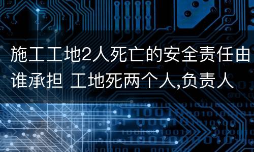 施工工地2人死亡的安全责任由谁承担 工地死两个人,负责人要负法律责任吗