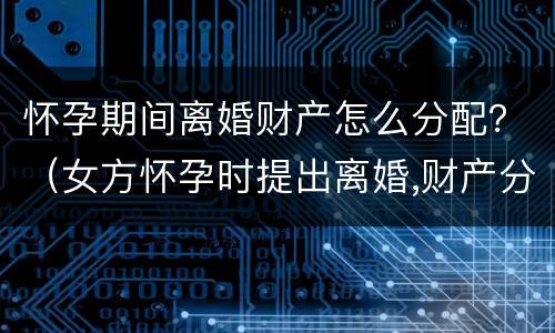 怀孕期间离婚财产怎么分配？（女方怀孕时提出离婚,财产分配）