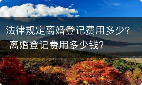 法律规定离婚登记费用多少？ 离婚登记费用多少钱?
