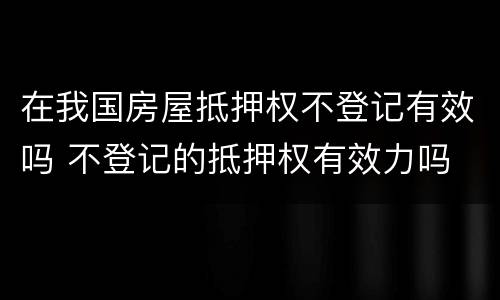 在我国房屋抵押权不登记有效吗 不登记的抵押权有效力吗