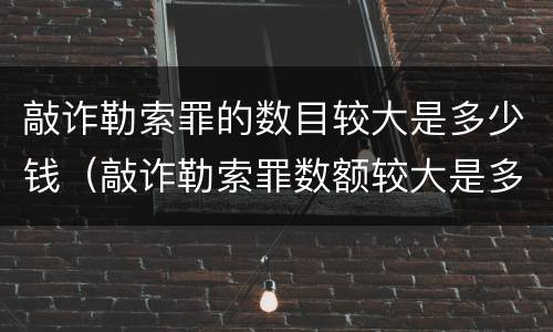 敲诈勒索罪的数目较大是多少钱（敲诈勒索罪数额较大是多少）