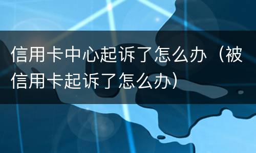 信用卡中心起诉了怎么办（被信用卡起诉了怎么办）