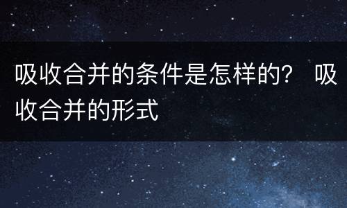 吸收合并的条件是怎样的？ 吸收合并的形式