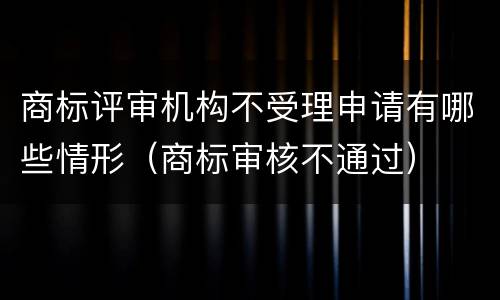 商标评审机构不受理申请有哪些情形（商标审核不通过）