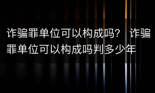 诈骗罪单位可以构成吗？ 诈骗罪单位可以构成吗判多少年